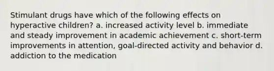 Stimulant drugs have which of the following effects on hyperactive children? a. increased activity level b. immediate and steady improvement in academic achievement c. short-term improvements in attention, goal-directed activity and behavior d. addiction to the medication