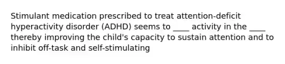 Stimulant medication prescribed to treat attention-deficit hyperactivity disorder (ADHD) seems to ____ activity in the ____ thereby improving the child's capacity to sustain attention and to inhibit off-task and self-stimulating