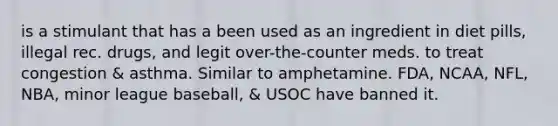 is a stimulant that has a been used as an ingredient in diet pills, illegal rec. drugs, and legit over-the-counter meds. to treat congestion & asthma. Similar to amphetamine. FDA, NCAA, NFL, NBA, minor league baseball, & USOC have banned it.