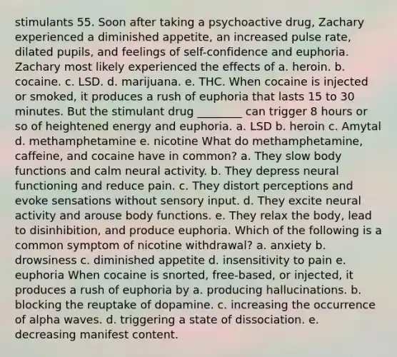 stimulants 55. Soon after taking a psychoactive drug, Zachary experienced a diminished appetite, an increased pulse rate, dilated pupils, and feelings of self-confidence and euphoria. Zachary most likely experienced the effects of a. heroin. b. cocaine. c. LSD. d. marijuana. e. THC. When cocaine is injected or smoked, it produces a rush of euphoria that lasts 15 to 30 minutes. But the stimulant drug ________ can trigger 8 hours or so of heightened energy and euphoria. a. LSD b. heroin c. Amytal d. methamphetamine e. nicotine What do methamphetamine, caffeine, and cocaine have in common? a. They slow body functions and calm neural activity. b. They depress neural functioning and reduce pain. c. They distort perceptions and evoke sensations without sensory input. d. They excite neural activity and arouse body functions. e. They relax the body, lead to disinhibition, and produce euphoria. Which of the following is a common symptom of nicotine withdrawal? a. anxiety b. drowsiness c. diminished appetite d. insensitivity to pain e. euphoria When cocaine is snorted, free-based, or injected, it produces a rush of euphoria by a. producing hallucinations. b. blocking the reuptake of dopamine. c. increasing the occurrence of alpha waves. d. triggering a state of dissociation. e. decreasing manifest content.