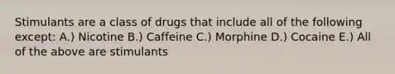 Stimulants are a class of drugs that include all of the following except: A.) Nicotine B.) Caffeine C.) Morphine D.) Cocaine E.) All of the above are stimulants