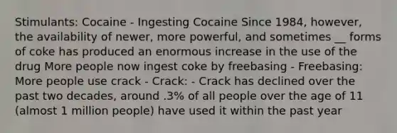 Stimulants: Cocaine - Ingesting Cocaine Since 1984, however, the availability of newer, more powerful, and sometimes __ forms of coke has produced an enormous increase in the use of the drug More people now ingest coke by freebasing - Freebasing: More people use crack - Crack: - Crack has declined over the past two decades, around .3% of all people over the age of 11 (almost 1 million people) have used it within the past year