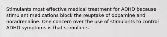 Stimulants most effective medical treatment for ADHD because stimulant medications block the reuptake of dopamine and noradrenaline. One concern over the use of stimulants to control ADHD symptoms is that stimulants