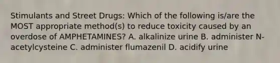 Stimulants and Street Drugs: Which of the following is/are the MOST appropriate method(s) to reduce toxicity caused by an overdose of AMPHETAMINES? A. alkalinize urine B. administer N-acetylcysteine C. administer flumazenil D. acidify urine