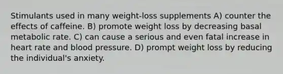 Stimulants used in many weight-loss supplements A) counter the effects of caffeine. B) promote weight loss by decreasing basal metabolic rate. C) can cause a serious and even fatal increase in heart rate and blood pressure. D) prompt weight loss by reducing the individual's anxiety.