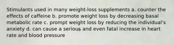 Stimulants used in many weight-loss supplements a. counter the effects of caffeine b. promote weight loss by decreasing basal metabolic rate c. prompt weight loss by reducing the individual's anxiety d. can cause a serious and even fatal increase in heart rate and blood pressure