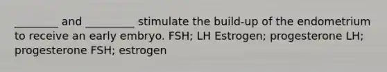 ________ and _________ stimulate the build-up of the endometrium to receive an early embryo. FSH; LH Estrogen; progesterone LH; progesterone FSH; estrogen