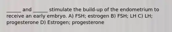 ______ and ______ stimulate the build-up of the endometrium to receive an early embryo. A) FSH; estrogen B) FSH; LH C) LH; progesterone D) Estrogen; progesterone