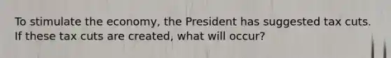 To stimulate the economy, the President has suggested tax cuts. If these tax cuts are created, what will occur?