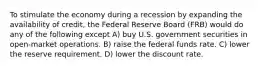 To stimulate the economy during a recession by expanding the availability of credit, the Federal Reserve Board (FRB) would do any of the following except A) buy U.S. government securities in open-market operations. B) raise the federal funds rate. C) lower the reserve requirement. D) lower the discount rate.