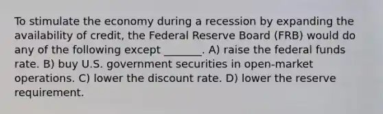 To stimulate the economy during a recession by expanding the availability of credit, the Federal Reserve Board (FRB) would do any of the following except _______. A) raise the federal funds rate. B) buy U.S. government securities in open-market operations. C) lower the discount rate. D) lower the reserve requirement.