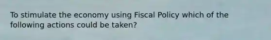 To stimulate the economy using Fiscal Policy which of the following actions could be taken?