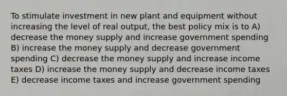 To stimulate investment in new plant and equipment without increasing the level of real output, the best policy mix is to A) decrease the money supply and increase government spending B) increase the money supply and decrease government spending C) decrease the money supply and increase income taxes D) increase the money supply and decrease income taxes E) decrease income taxes and increase government spending