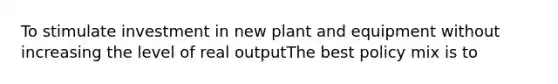 To stimulate investment in new plant and equipment without increasing the level of real outputThe best policy mix is to