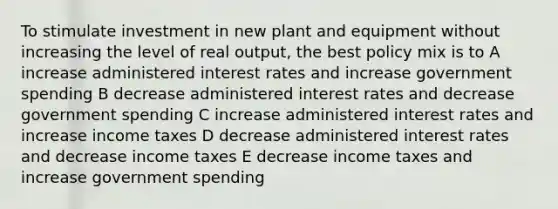 To stimulate investment in new plant and equipment without increasing the level of real output, the best policy mix is to A increase administered interest rates and increase government spending B decrease administered interest rates and decrease government spending C increase administered interest rates and increase income taxes D decrease administered interest rates and decrease income taxes E decrease income taxes and increase government spending