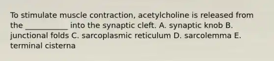 To stimulate muscle contraction, acetylcholine is released from the ___________ into the synaptic cleft. A. synaptic knob B. junctional folds C. sarcoplasmic reticulum D. sarcolemma E. terminal cisterna