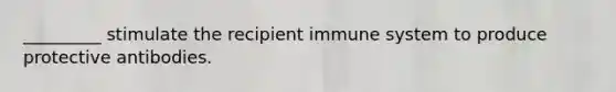 _________ stimulate the recipient immune system to produce protective antibodies.