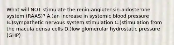 What will NOT stimulate the renin-angiotensin-aldosterone system (RAAS)? A.)an increase in systemic blood pressure B.)sympathetic nervous system stimulation C.)stimulation from the macula densa cells D.)low glomerular hydrostatic pressure (GHP)