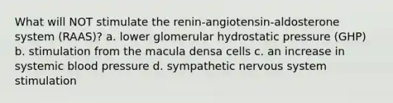 What will NOT stimulate the renin-angiotensin-aldosterone system (RAAS)? a. lower glomerular hydrostatic pressure (GHP) b. stimulation from the macula densa cells c. an increase in systemic blood pressure d. sympathetic nervous system stimulation