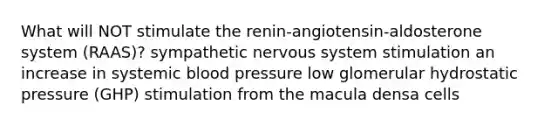 What will NOT stimulate the renin-angiotensin-aldosterone system (RAAS)? sympathetic <a href='https://www.questionai.com/knowledge/kThdVqrsqy-nervous-system' class='anchor-knowledge'>nervous system</a> stimulation an increase in systemic <a href='https://www.questionai.com/knowledge/kD0HacyPBr-blood-pressure' class='anchor-knowledge'>blood pressure</a> low glomerular hydrostatic pressure (GHP) stimulation from the macula densa cells