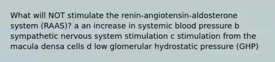 What will NOT stimulate the renin-angiotensin-aldosterone system (RAAS)? a an increase in systemic <a href='https://www.questionai.com/knowledge/kD0HacyPBr-blood-pressure' class='anchor-knowledge'>blood pressure</a> b sympathetic <a href='https://www.questionai.com/knowledge/kThdVqrsqy-nervous-system' class='anchor-knowledge'>nervous system</a> stimulation c stimulation from the macula densa cells d low glomerular hydrostatic pressure (GHP)