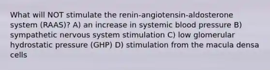 What will NOT stimulate the renin-angiotensin-aldosterone system (RAAS)? A) an increase in systemic blood pressure B) sympathetic nervous system stimulation C) low glomerular hydrostatic pressure (GHP) D) stimulation from the macula densa cells