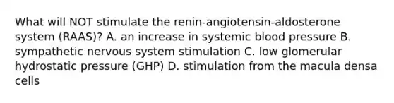 What will NOT stimulate the renin-angiotensin-aldosterone system (RAAS)? A. an increase in systemic blood pressure B. sympathetic nervous system stimulation C. low glomerular hydrostatic pressure (GHP) D. stimulation from the macula densa cells