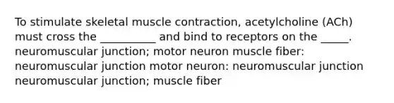 To stimulate skeletal <a href='https://www.questionai.com/knowledge/k0LBwLeEer-muscle-contraction' class='anchor-knowledge'>muscle contraction</a>, acetylcholine (ACh) must cross the __________ and bind to receptors on the _____. neuromuscular junction; motor neuron muscle fiber: neuromuscular junction motor neuron: neuromuscular junction neuromuscular junction; muscle fiber