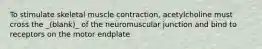 To stimulate skeletal muscle contraction, acetylcholine must cross the _(blank)_ of the neuromuscular junction and bind to receptors on the motor endplate