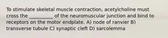 To stimulate skeletal muscle contraction, acetylcholine must cross the __________ of the neuromuscular junction and bind to receptors on the motor endplate. A) node of ranvier B) transverse tubule C) synaptic cleft D) sarcolemma