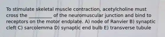 To stimulate skeletal <a href='https://www.questionai.com/knowledge/k0LBwLeEer-muscle-contraction' class='anchor-knowledge'>muscle contraction</a>, acetylcholine must cross the __________ of the neuromuscular junction and bind to receptors on the motor endplate. A) node of Ranvier B) synaptic cleft C) sarcolemma D) synaptic end bulb E) transverse tubule