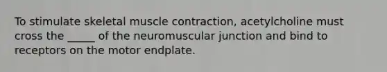 To stimulate skeletal muscle contraction, acetylcholine must cross the _____ of the neuromuscular junction and bind to receptors on the motor endplate.