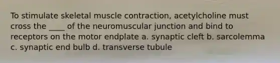 To stimulate skeletal muscle contraction, acetylcholine must cross the ____ of the neuromuscular junction and bind to receptors on the motor endplate a. synaptic cleft b. sarcolemma c. synaptic end bulb d. transverse tubule