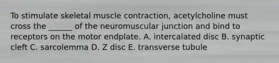 To stimulate skeletal <a href='https://www.questionai.com/knowledge/k0LBwLeEer-muscle-contraction' class='anchor-knowledge'>muscle contraction</a>, acetylcholine must cross the ______ of the neuromuscular junction and bind to receptors on the motor endplate. A. intercalated disc B. synaptic cleft C. sarcolemma D. Z disc E. transverse tubule