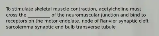 To stimulate skeletal muscle contraction, acetylcholine must cross the __________ of the neuromuscular junction and bind to receptors on the motor endplate. node of Ranvier synaptic cleft sarcolemma synaptic end bulb transverse tubule