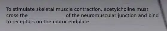 To stimulate skeletal muscle contraction, acetylcholine must cross the _______________ of the neuromuscular junction and bind to receptors on the motor endplate