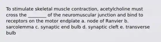 To stimulate skeletal muscle contraction, acetylcholine must cross the ________ of the neuromuscular junction and bind to receptors on the motor endplate a. node of Ranvier b. sarcolemma c. synaptic end bulb d. synaptic cleft e. transverse bulb