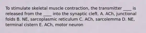 To stimulate skeletal muscle contraction, the transmitter ____ is released from the ____ into the synaptic cleft. A. ACh, junctional folds B. NE, sarcoplasmic reticulum C. ACh, sarcolemma D. NE, terminal cistern E. ACh, motor neuron