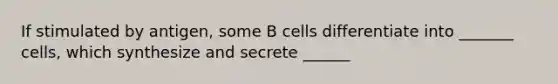 If stimulated by antigen, some B cells differentiate into _______ cells, which synthesize and secrete ______