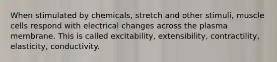 When stimulated by chemicals, stretch and other stimuli, muscle cells respond with electrical changes across the plasma membrane. This is called excitability, extensibility, contractility, elasticity, conductivity.