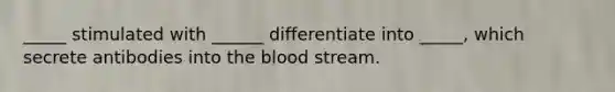 _____ stimulated with ______ differentiate into _____, which secrete antibodies into the blood stream.