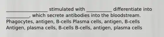 __________________ stimulated with ___________ differentiate into __________, which secrete antibodies into <a href='https://www.questionai.com/knowledge/k7oXMfj7lk-the-blood' class='anchor-knowledge'>the blood</a>stream. Phagocytes, antigen, B-cells Plasma cells, antigen, B-cells Antigen, plasma cells, B-cells B-cells, antigen, plasma cells