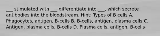 ___ stimulated with ___ differentiate into ___, which secrete antibodies into the bloodstream. Hint: Types of B cells A. Phagocytes, antigen, B-cells B. B-cells, antigen, plasma cells C. Antigen, plasma cells, B-cells D. Plasma cells, antigen, B-cells