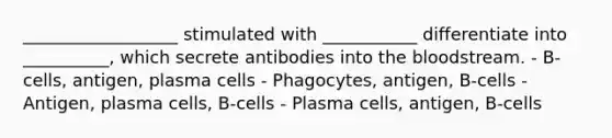 __________________ stimulated with ___________ differentiate into __________, which secrete antibodies into the bloodstream. - B-cells, antigen, plasma cells - Phagocytes, antigen, B-cells - Antigen, plasma cells, B-cells - Plasma cells, antigen, B-cells