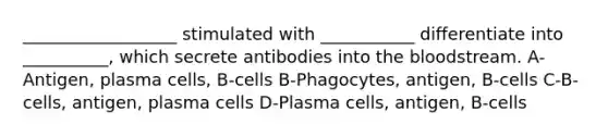 __________________ stimulated with ___________ differentiate into __________, which secrete antibodies into the bloodstream. A-Antigen, plasma cells, B-cells B-Phagocytes, antigen, B-cells C-B-cells, antigen, plasma cells D-Plasma cells, antigen, B-cells