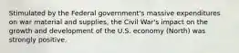 Stimulated by the Federal government's massive expenditures on war material and supplies, the Civil War's impact on the growth and development of the U.S. economy (North) was strongly positive.