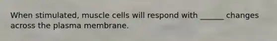 When stimulated, muscle cells will respond with ______ changes across the plasma membrane.