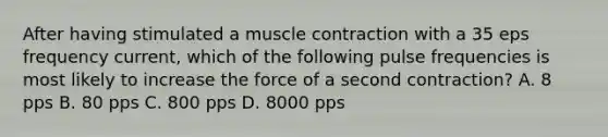 After having stimulated a <a href='https://www.questionai.com/knowledge/k0LBwLeEer-muscle-contraction' class='anchor-knowledge'>muscle contraction</a> with a 35 eps frequency current, which of the following pulse frequencies is most likely to increase the force of a second contraction? A. 8 pps B. 80 pps C. 800 pps D. 8000 pps