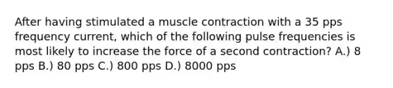 After having stimulated a <a href='https://www.questionai.com/knowledge/k0LBwLeEer-muscle-contraction' class='anchor-knowledge'>muscle contraction</a> with a 35 pps frequency current, which of the following pulse frequencies is most likely to increase the force of a second contraction? A.) 8 pps B.) 80 pps C.) 800 pps D.) 8000 pps