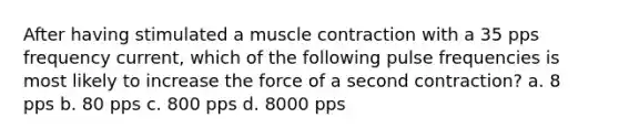 After having stimulated a muscle contraction with a 35 pps frequency current, which of the following pulse frequencies is most likely to increase the force of a second contraction? a. 8 pps b. 80 pps c. 800 pps d. 8000 pps